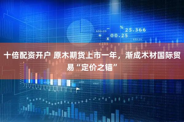 十倍配资开户 原木期货上市一年，渐成木材国际贸易“定价之锚”