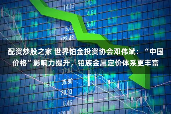 配资炒股之家 世界铂金投资协会邓伟斌：“中国价格”影响力提升，铂族金属定价体系更丰富