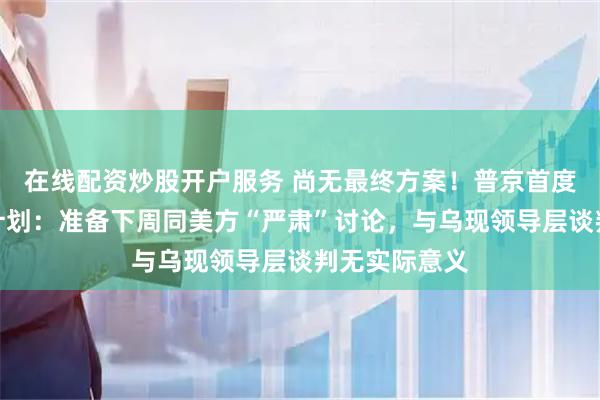 在线配资炒股开户服务 尚无最终方案！普京首度公开谈和平计划：准备下周同美方“严肃”讨论，与乌现领导层谈判无实际意义