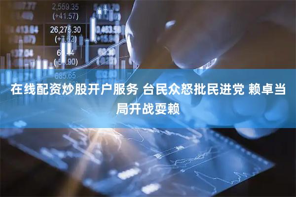 在线配资炒股开户服务 台民众怒批民进党 赖卓当局开战耍赖
