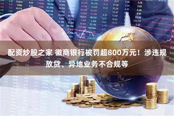 配资炒股之家 徽商银行被罚超800万元！涉违规放贷、异地业务不合规等