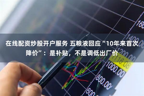 在线配资炒股开户服务 五粮液回应“10年来首次降价”：是补贴，不是调低出厂价