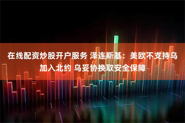 在线配资炒股开户服务 泽连斯基：美欧不支持乌加入北约 乌妥协换取安全保障