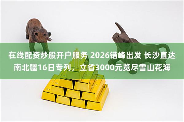 在线配资炒股开户服务 2026错峰出发 长沙直达南北疆16日专列，立省3000元览尽雪山花海