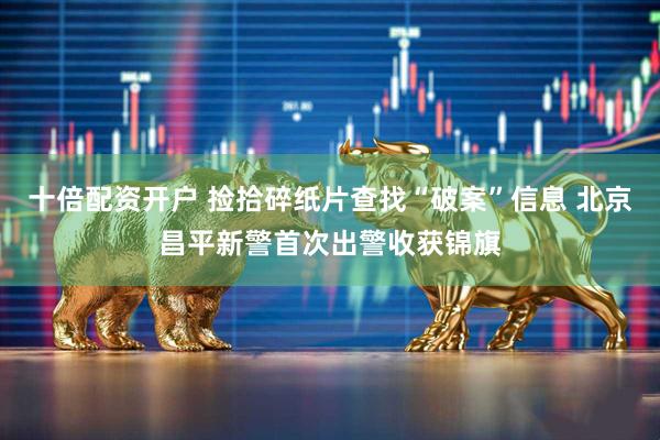 十倍配资开户 捡拾碎纸片查找“破案”信息 北京昌平新警首次出警收获锦旗