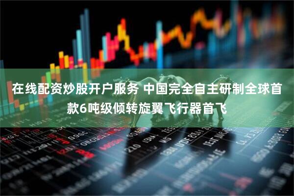 在线配资炒股开户服务 中国完全自主研制全球首款6吨级倾转旋翼飞行器首飞