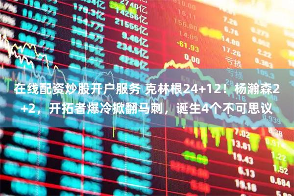 在线配资炒股开户服务 克林根24+12！杨瀚森2+2，开拓者爆冷掀翻马刺，诞生4个不可思议