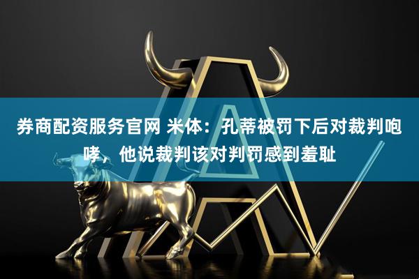 券商配资服务官网 米体：孔蒂被罚下后对裁判咆哮，他说裁判该对判罚感到羞耻