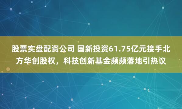 股票实盘配资公司 国新投资61.75亿元接手北方华创股权，科技创新基金频频落地引热议