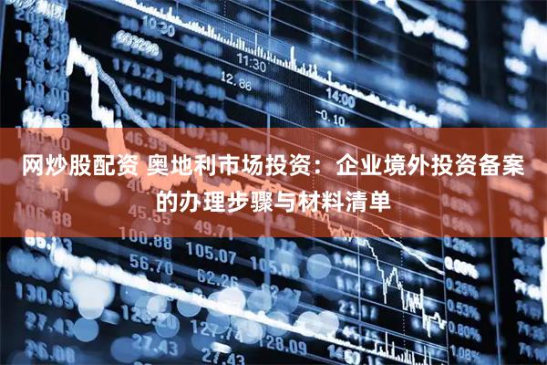 网炒股配资 奥地利市场投资：企业境外投资备案的办理步骤与材料清单