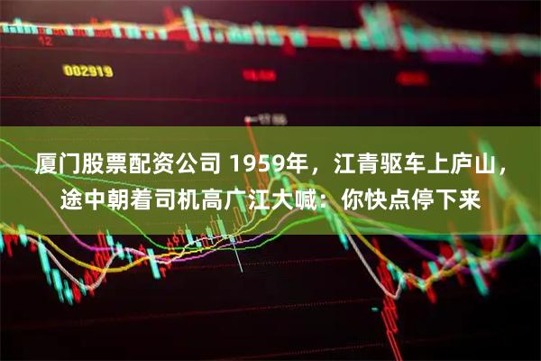 厦门股票配资公司 1959年，江青驱车上庐山，途中朝着司机高广江大喊：你快点停下来