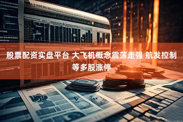 股票配资实盘平台 大飞机概念震荡走强 航发控制等多股涨停