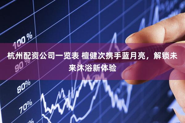 杭州配资公司一览表 檀健次携手蓝月亮，解锁未来沐浴新体验