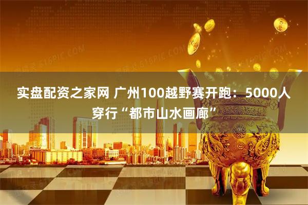 实盘配资之家网 广州100越野赛开跑：5000人穿行“都市山水画廊”