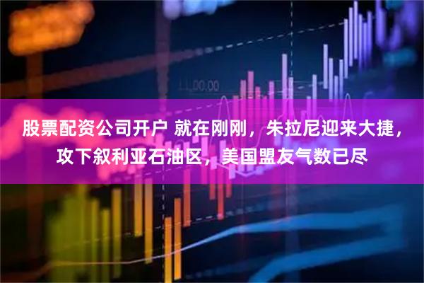 股票配资公司开户 就在刚刚，朱拉尼迎来大捷，攻下叙利亚石油区，美国盟友气数已尽