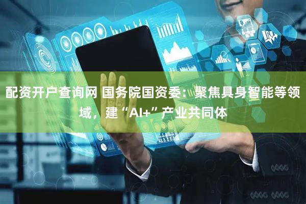 配资开户查询网 国务院国资委：聚焦具身智能等领域，建“AI+”产业共同体