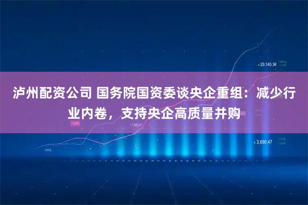 泸州配资公司 国务院国资委谈央企重组：减少行业内卷，支持央企高质量并购