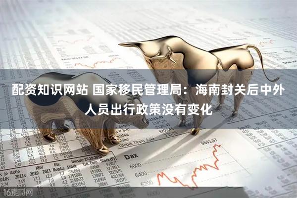 配资知识网站 国家移民管理局：海南封关后中外人员出行政策没有变化