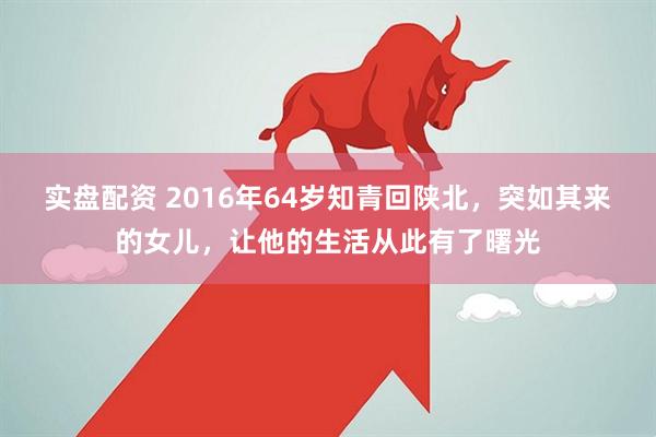 实盘配资 2016年64岁知青回陕北，突如其来的女儿，让他的生活从此有了曙光