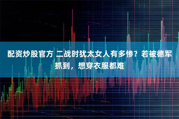 配资炒股官方 二战时犹太女人有多惨？若被德军抓到，想穿衣服都难