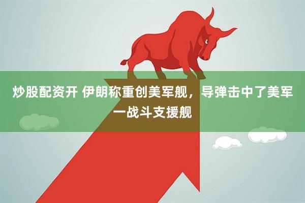炒股配资开 伊朗称重创美军舰，导弹击中了美军一战斗支援舰