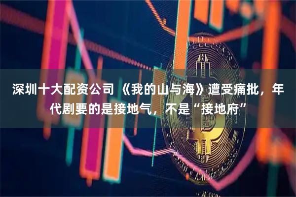 深圳十大配资公司 《我的山与海》遭受痛批，年代剧要的是接地气，不是“接地府”