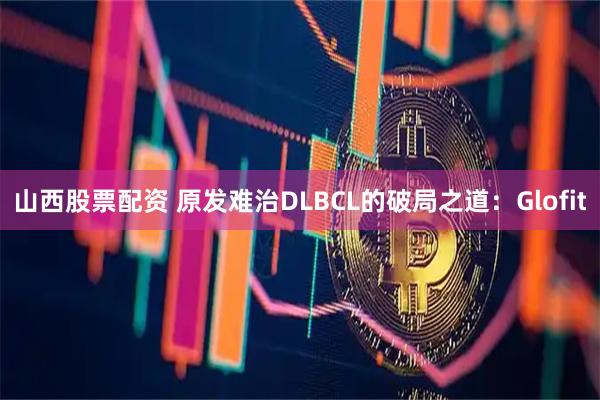 山西股票配资 原发难治DLBCL的破局之道：Glofit