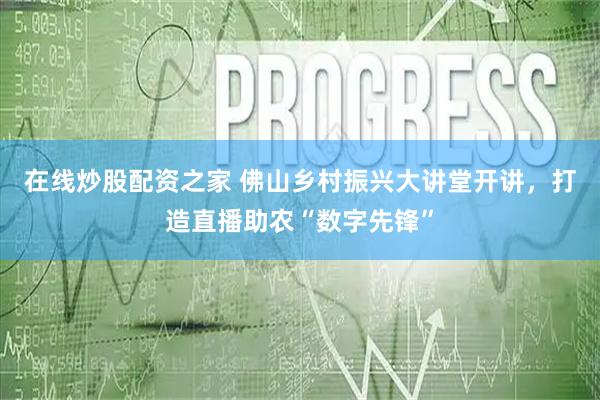 在线炒股配资之家 佛山乡村振兴大讲堂开讲，打造直播助农“数字先锋”