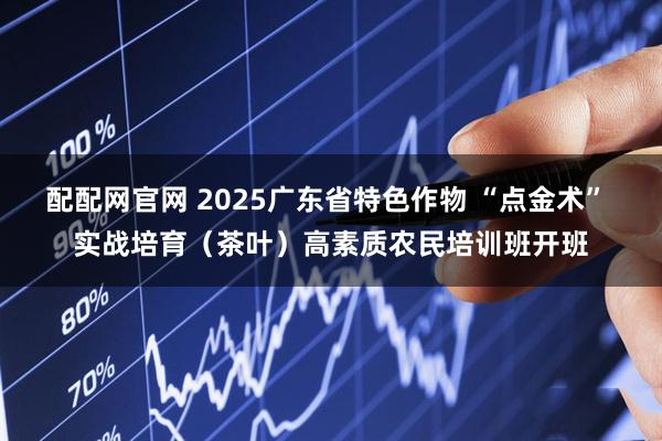 配配网官网 2025广东省特色作物 “点金术” 实战培育（茶叶）高素质农民培训班开班