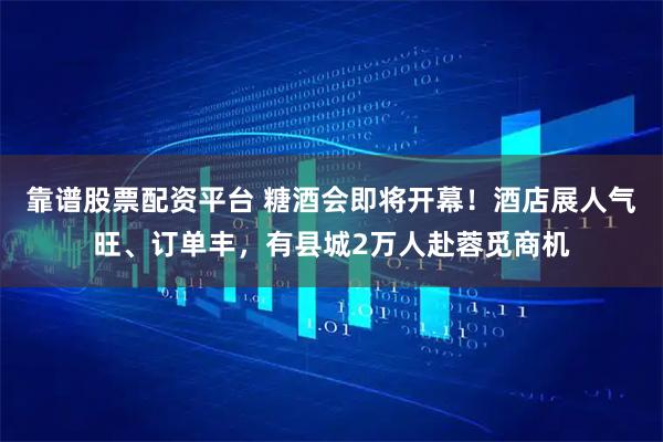 靠谱股票配资平台 糖酒会即将开幕！酒店展人气旺、订单丰，有县城2万人赴蓉觅商机