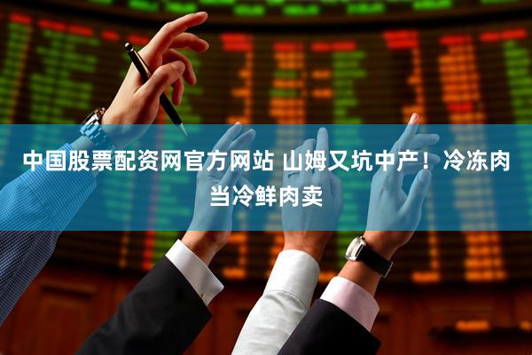 中国股票配资网官方网站 山姆又坑中产！冷冻肉当冷鲜肉卖