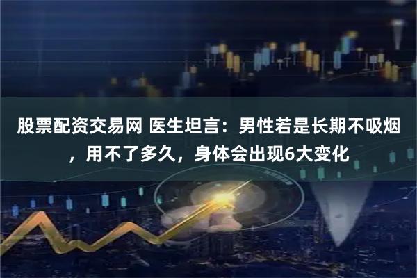 股票配资交易网 医生坦言：男性若是长期不吸烟，用不了多久，身体会出现6大变化