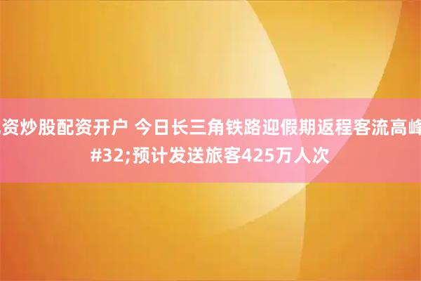 配资炒股配资开户 今日长三角铁路迎假期返程客流高峰 预计发送旅客425万人次