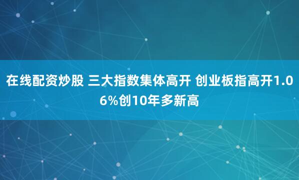 在线配资炒股 三大指数集体高开 创业板指高开1.06%创10年多新高