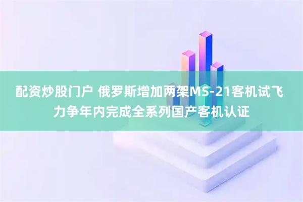 配资炒股门户 俄罗斯增加两架MS-21客机试飞 力争年内完成全系列国产客机认证