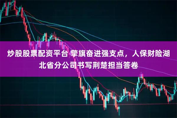 炒股股票配资平台 擎旗奋进强支点，人保财险湖北省分公司书写荆楚担当答卷