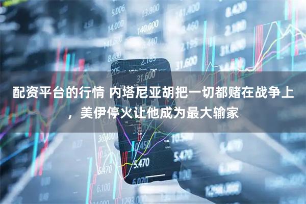 配资平台的行情 内塔尼亚胡把一切都赌在战争上，美伊停火让他成为最大输家