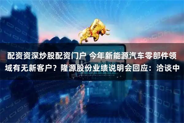 配资资深炒股配资门户 今年新能源汽车零部件领域有无新客户？隆源股份业绩说明会回应：洽谈中