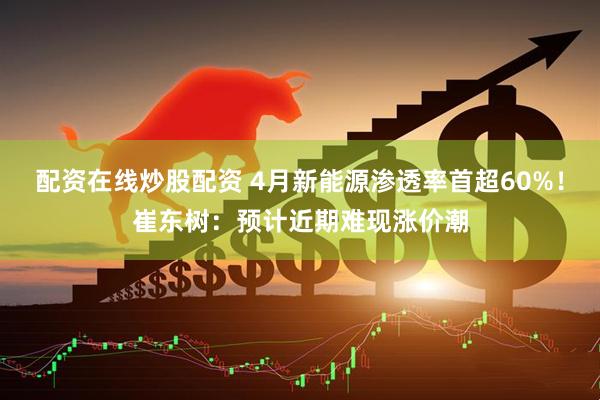 配资在线炒股配资 4月新能源渗透率首超60%！崔东树：预计近期难现涨价潮