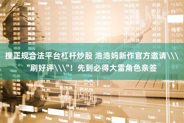 搜正规合法平台杠杆炒股 浩浩妈新作官方邀请\＂刷好评\＂！先到必得大雷角色亲签