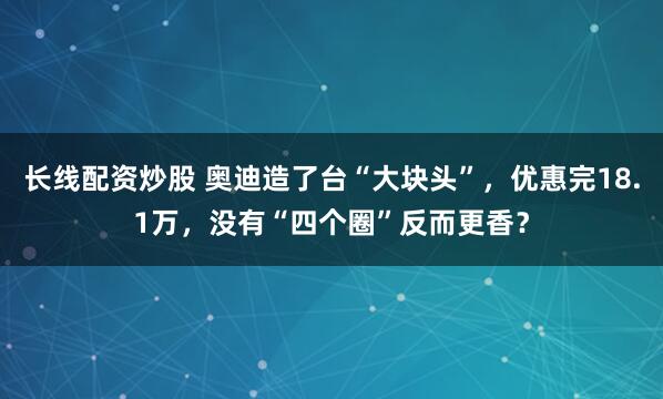 长线配资炒股 奥迪造了台“大块头”，优惠完18.1万，没有“四个圈”反而更香？