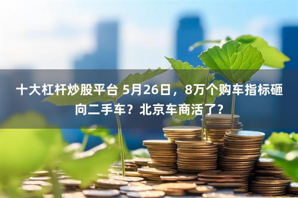 十大杠杆炒股平台 5月26日，8万个购车指标砸向二手车？北京车商活了？