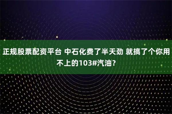 正规股票配资平台 中石化费了半天劲 就搞了个你用不上的103#汽油？