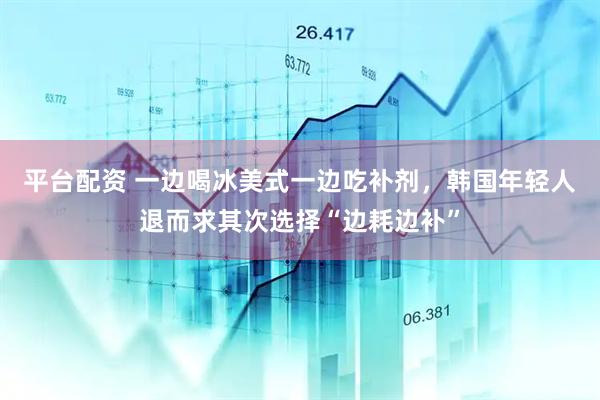 平台配资 一边喝冰美式一边吃补剂，韩国年轻人退而求其次选择“边耗边补”