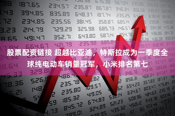 股票配资链接 超越比亚迪，特斯拉成为一季度全球纯电动车销量冠军，小米排名第七
