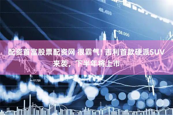 配资首富股票配资网 很霸气! 吉利首款硬派SUV来袭，下半年将上市