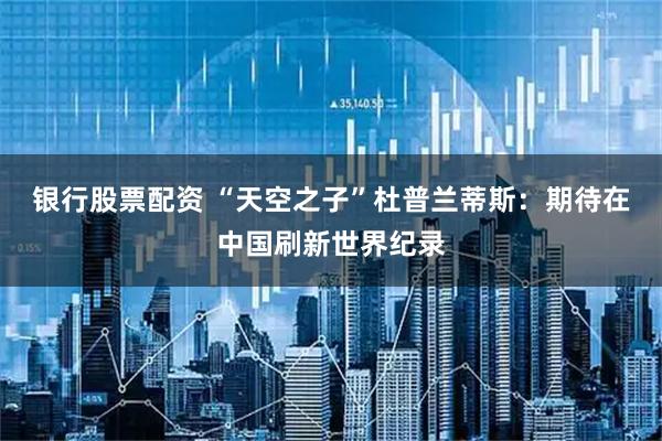 银行股票配资 “天空之子”杜普兰蒂斯：期待在中国刷新世界纪录