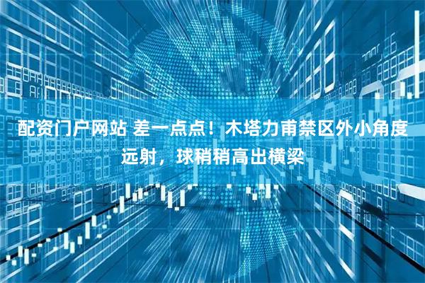 配资门户网站 差一点点！木塔力甫禁区外小角度远射，球稍稍高出横梁