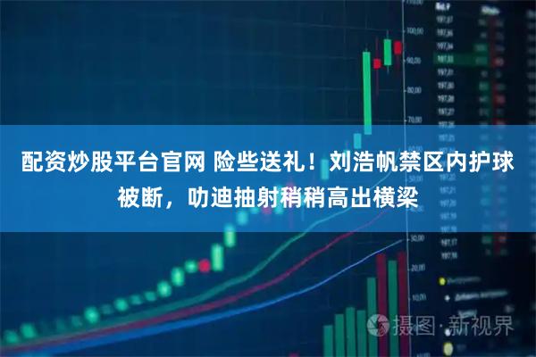 配资炒股平台官网 险些送礼！刘浩帆禁区内护球被断，叻迪抽射稍稍高出横梁