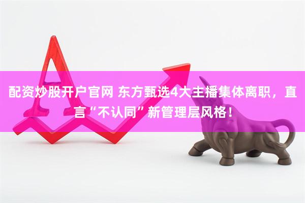 配资炒股开户官网 东方甄选4大主播集体离职，直言“不认同”新管理层风格！